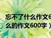 忘不了什么作文600字左右六年級（忘不了什么的作文600字）