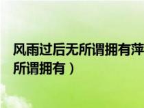 風(fēng)雨過(guò)后無(wú)所謂擁有萍水相逢你卻給我那么多(風(fēng)雨過(guò)后無(wú)所謂擁有) 風(fēng)雨過(guò)后無(wú)所謂擁有萍水相逢你卻給我那么多(風(fēng)雨過(guò)后無(wú)所謂擁有)