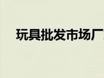 玩具批發(fā)市場廠家直銷（玩具批發(fā)市場）