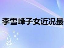 李雪峰子女近況最新消息（李雪峰子女近況）