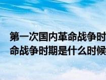 第一次國內革命戰(zhàn)爭時期是什么時候結束的（第一次國內革命戰(zhàn)爭時期是什么時候）