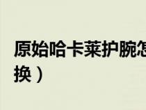 原始哈卡萊護(hù)腕怎么換（原始哈卡萊護(hù)臂怎么換）
