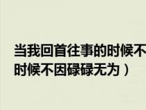 當(dāng)我回首往事的時(shí)候不因碌碌無(wú)為的說(shuō)說(shuō)(當(dāng)我回首往事的時(shí)候不因碌碌無(wú)為) 當(dāng)我回首往事的時(shí)候不因碌碌無(wú)為的說(shuō)說(shuō)(當(dāng)我回首往事的時(shí)候不因碌碌無(wú)為)
