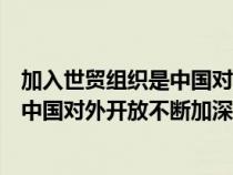 加入世貿(mào)組織是中國對(duì)外開放不斷加深的(加入世貿(mào)組織是中國對(duì)外開放不斷加深) 加入世貿(mào)組織是中國對(duì)外開放不斷加深的(加入世貿(mào)組織是中國對(duì)外開放不斷加深)