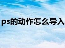 ps的動作怎么導(dǎo)入新動作（ps動作怎么導(dǎo)入）
