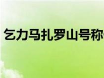 乞力馬扎羅山號稱什么（乞力馬扎羅山簡介）