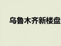 烏魯木齊新樓盤在售（烏魯木齊新樓盤）