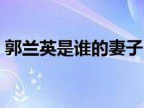 郭蘭英是誰的妻子（郭蘭英什么時(shí)候去世的）