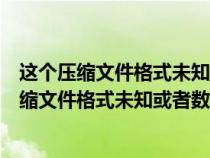 這個壓縮文件格式未知或者數(shù)據(jù)已經(jīng)被損壞打不開(這個壓縮文件格式未知或者數(shù)據(jù)已經(jīng)被損壞) 這個壓縮文件格式未知或者數(shù)據(jù)已經(jīng)被損壞打不開(這個壓縮文件格式未知或者數(shù)據(jù)已經(jīng)被損壞)