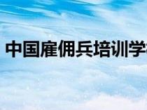 中國雇傭兵培訓(xùn)學(xué)校（中國雇傭兵公司招聘）