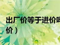 出廠價(jià)等于進(jìn)價(jià)嗎(什么叫出廠價(jià)什么叫到廠價(jià)) 出廠價(jià)等于進(jìn)價(jià)嗎(什么叫出廠價(jià)什么叫到廠價(jià))