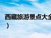 西藏旅游景點(diǎn)大全排行榜（西藏旅游景點(diǎn)大全）
