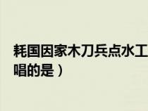 耗國(guó)因家木刀兵點(diǎn)水工縱橫是寫誰(耗國(guó)因家木刀兵點(diǎn)水工唱的是) 耗國(guó)因家木刀兵點(diǎn)水工縱橫是寫誰(耗國(guó)因家木刀兵點(diǎn)水工唱的是)