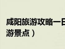 咸陽旅游攻略一日游最佳路線（咸陽有什么旅游景點(diǎn)）
