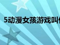 5動(dòng)漫女孩游戲叫什么(五個(gè)動(dòng)漫女孩游戲) 5動(dòng)漫女孩游戲叫什么(五個(gè)動(dòng)漫女孩游戲)
