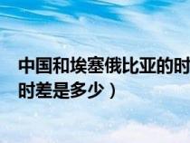 中國和埃塞俄比亞的時差是多少小時（中國和埃塞俄比亞的時差是多少）