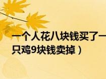 一個(gè)人花八塊錢買了一只雞九塊錢（一個(gè)人花8塊錢買了一只雞9塊錢賣掉）