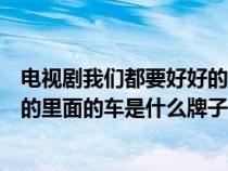 電視劇我們都要好好的里面的車是什么牌的（我們都要好好的里面的車是什么牌子）