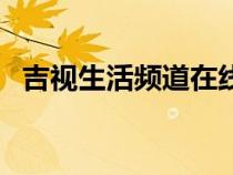 吉視生活頻道在線看（吉視生活頻道在線）