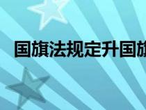 國旗法規(guī)定升國旗要怎么樣（國旗法規(guī)定）