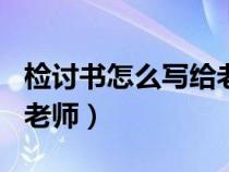 檢討書怎么寫給老師500字（檢討書怎么寫給老師）