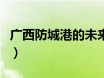 廣西防城港的未來發(fā)展（廣西防城港發(fā)展前景）