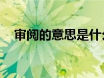 審閱的意思是什么 請領(lǐng)導(dǎo)（審閱的意思）