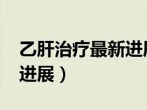 乙肝治療最新進(jìn)展2023指南（乙肝治療最新進(jìn)展）
