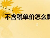 不含稅單價怎么算的(不含稅單價怎么算) 不含稅單價怎么算的(不含稅單價怎么算)