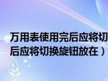 萬用表使用完后應(yīng)將切換旋鈕放在什么檔位（萬用表使用完后應(yīng)將切換旋鈕放在）