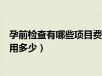 孕前檢查有哪些項(xiàng)目費(fèi)用多少錢?。ㄔ星皺z查有哪些項(xiàng)目費(fèi)用多少）