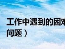 工作中遇到的困難怎樣寫舉例（工作中遇到的問題）