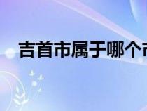 吉首市屬于哪個(gè)市?（吉首市屬于哪個(gè)市）