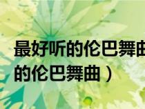 最好聽(tīng)的倫巴舞曲流行歌曲有哪些歌（最好聽(tīng)的倫巴舞曲）