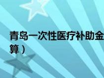 青島一次性醫(yī)療補(bǔ)助金怎么計(jì)算(一次性醫(yī)療補(bǔ)助金怎么計(jì)算) 青島一次性醫(yī)療補(bǔ)助金怎么計(jì)算(一次性醫(yī)療補(bǔ)助金怎么計(jì)算)