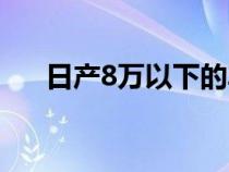 日產(chǎn)8萬(wàn)以下的車(日產(chǎn)8萬(wàn)左右的車) 日產(chǎn)8萬(wàn)以下的車(日產(chǎn)8萬(wàn)左右的車)