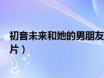 初音未來和她的男朋友演唱會(huì)（初音未來的男朋友滾床單圖片）