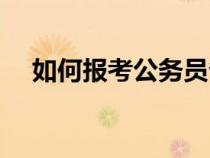 如何報考公務(wù)員省考(如何報考公務(wù)員) 如何報考公務(wù)員省考(如何報考公務(wù)員)