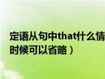 定語(yǔ)從句中that什么情況下可以省略(定語(yǔ)從句中that什么時(shí)候可以省略) 定語(yǔ)從句中that什么情況下可以省略(定語(yǔ)從句中that什么時(shí)候可以省略)