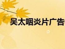 吳太咽炎片廣告視頻（吳太咽炎片廣告）