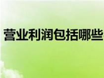 營業(yè)利潤包括哪些費用（營業(yè)利潤包括哪些）