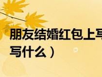 朋友結(jié)婚紅包上寫什么內(nèi)容（朋友結(jié)婚紅包上寫什么）