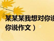 某某某我想對你說作文怎么寫（某某某我想對你說作文）