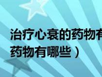 治療心衰的藥物有哪些可以報(bào)銷(xiāo)（治療心衰的藥物有哪些）