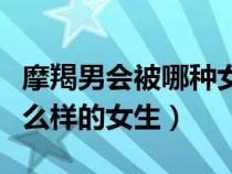 摩羯男會被哪種女孩拿下(摩羯座男生喜歡什么樣的女生) 摩羯男會被哪種女孩拿下(摩羯座男生喜歡什么樣的女生)