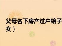 父母名下房產(chǎn)過(guò)戶給子女最新規(guī)定(父母名下房產(chǎn)過(guò)戶給子女) 父母名下房產(chǎn)過(guò)戶給子女最新規(guī)定(父母名下房產(chǎn)過(guò)戶給子女)