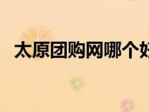 太原團購網(wǎng)哪個好賣（太原團購網(wǎng)哪個好）