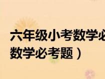 六年級(jí)小考數(shù)學(xué)必考題目及答案(六年級(jí)小考數(shù)學(xué)必考題) 六年級(jí)小考數(shù)學(xué)必考題目及答案(六年級(jí)小考數(shù)學(xué)必考題)