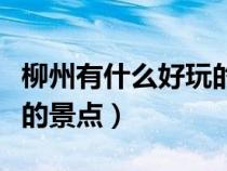 柳州有什么好玩的景點(diǎn)地方（柳州有什么好玩的景點(diǎn)）