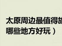 太原周邊最值得旅游的地方有哪些（太原周邊哪些地方好玩）